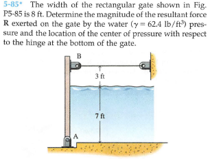 5-85* The width of the rectangular gate shown in Fig.
P5-85 is 8 ft. Determine the magnitude of the resultant force
R exerted on the gate by the water (y = 62.4 lb/ft) pres-
sure and the location of the center of pressure with respect
to the hinge at the bottom of the gate.
B
3 ft
7 ft
