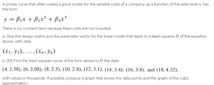 A simple curve that often makes a good model for the variable costs of a company, as a function of the sales level x, has
the form
y = B1x + B2x² + B3x³
There is no constant term because fixed costs are not included.
a. Give the design matrix and the parameter vector for the linear model that leads to a least-squares fit of the equation
above, with data
(х1. У), .... (%,. Ул)
b. [M] Find the least-squares curve of the form above to fit the data
(4, 1.58), (6, 2.08), (8, 2.5), (10, 2.8), (12,3.1), (14, 3.4), (16, 3.8), and (18, 4.32),
with values in thousands. If possible, produce a graph that shows the data points and the graph of the cubic
approximation.
