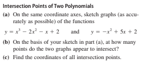 Intersection Points of Two Polynomials
(a) On the same coordinate axes, sketch graphs (as accu-
rately as possible) of the functions
y = x - 2x - x + 2 and
y = -x' + 5x + 2
(b) On the basis of your sketch in part (a), at how many
points do the two graphs appear to intersect?
(c) Find the coordinates of all intersection points.
