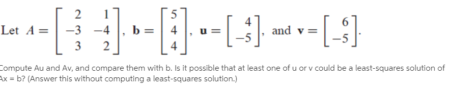 -[ ]
4
Let
and v =
-5
A =
-3
-4
b =
4
3
4
Compute Au and Av, and compare them with b. Is it possible that at least one of u or v could be a least-squares solution of
Ax = b? (Answer this without computing a least-squares solution.)
%3D
