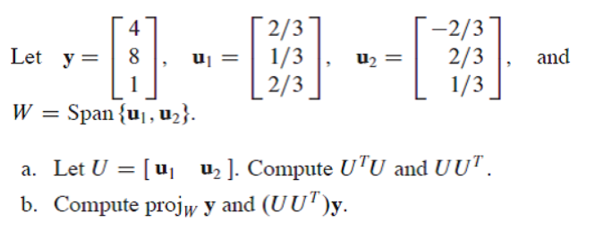 [2/3
1/3
2/3
-2/3
2/3
1/3
4
Let y =
uj
u2 =
and
W = Span {u,, u2}.
a. Let U = [u uz]. Compute UTU and UUT.
b. Compute projw y and (UU")y.
.
