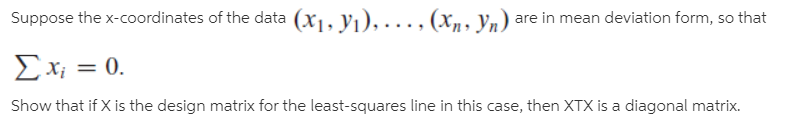 Suppose the x-coordinates of the data (x1, V1), .., (x,, Vn) are in mean deviation form, so that
E x; = 0.
Show that if X is the design matrix for the least-squares line in this case, then XTX is a diagonal matrix.
