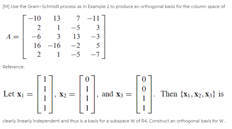 [M] Use the Gram-Schmidt process as in Example 2 to produce an orthogonal basis for the column space of
-10
13
7 -11
-5
3
A =
-6
3
13
-3
16 -16
-2
2
-5
-7
Reference:
Let xi
X2
and X3 =
Then {x1, X2, X3} is
clearly linearly independent and thus is a basis for a subspace W of R4. Construct an orthogonal basis for W.
