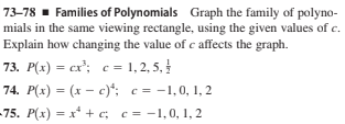 73–78 - Families of Polynomials Graph the family of polyno-
mials in the same viewing rectangle, using the given values of c.
Explain how changing the value of c affects the graph.
73. P(x) = cx'; c = 1,2, 5, !
74. P(x) = (x – c)*: c = -1,0, 1, 2
75. P(x) = x* + c; c = -1,0, 1, 2
