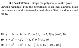 Local Extrema Graph the polynomial in the given
viewing rectangle. Find the coordinates of all local extrema. State
each answer rounded to two decimal places. State the domain and
range.
58. y = 2x' – 3x - 12r – 32, [-5, 5] by [-60, 30]
59. y = x* + 4x', [-5, 5]by[-30, 30]
60. y = x* - 18r + 32, [-5, 5] by [-100, 100]
