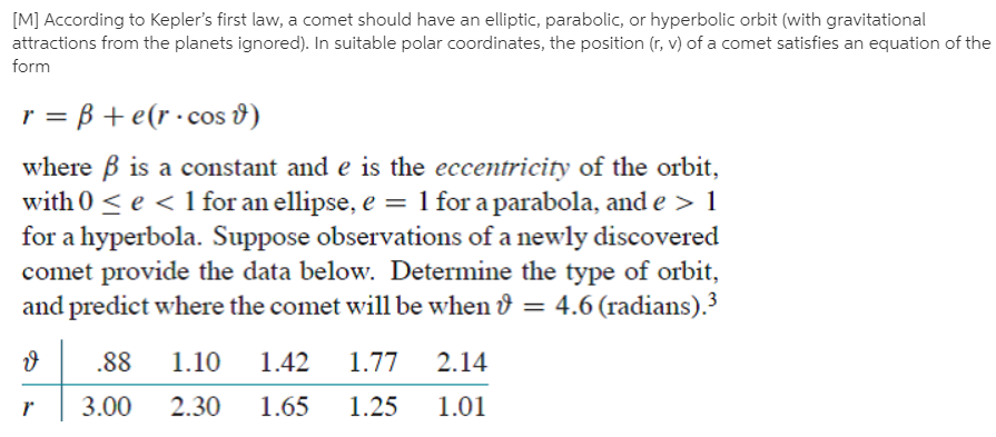 [M] According to Kepler's first law, a comet should have an elliptic, parabolic, or hyperbolic orbit (with gravitational
attractions from the planets ignored). In suitable polar coordinates, the position (r, v) of a comet satisfies an equation of the
form
r = B + e(r ·cos 8)
where B is a constant and e is the eccentricity of the orbit,
with 0 < e < 1 for an ellipse, e = 1 for a parabola, and e > 1
for a hyperbola. Suppose observations of a newly discovered
comet provide the data below. Determine the type of orbit,
and predict where the comet will be when & = 4.6 (radians).
.88
1.10
1.42
1.77
2.14
3.00
2.30
1.65
1.25
1.01
