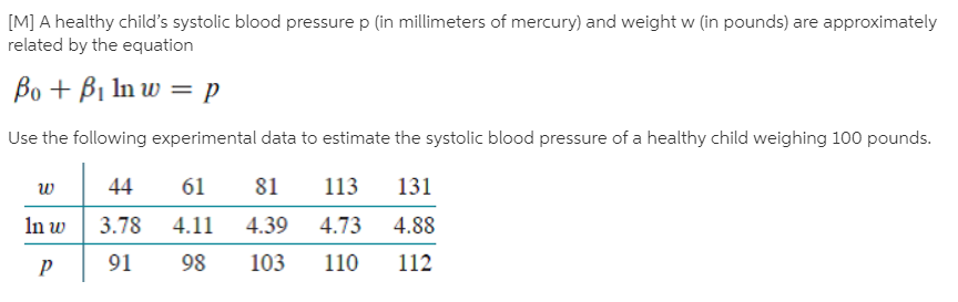 [M] A healthy child's systolic blood pressure p (in millimeters of mercury) and weight w (in pounds) are approximately
related by the equation
Bo + B1 In w = p
Use the following experimental data to estimate the systolic blood pressure of a healthy child weighing 100 pounds.
113
4.73
44
61
81
131
3.78
In w
3.78
4.11
4.39
4.88
91
98
103
110
112
