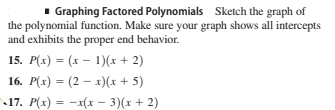 1 Graphing Factored Polynomials Sketch the graph of
the polynomial function. Make sure your graph shows all intercepts
and exhibits the proper end behavior.
15. P(x) = (x – 1)(x + 2)
16. P(x) = (2 – x)(x + 5)
17. P(x) = -x(x - 3)(x + 2)
