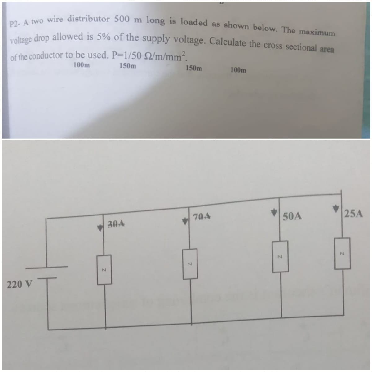 P2- A two wire distributor 500 m long is loaded as shown below. The maximum
voltage drop allowed is 5% of the supply voltage. Calculate the cross sectional area
of the conductor to be used. P=1/50 Q/m/mm².
100m
150m
150m
100m
50A
25A
70A
30A
220 V
