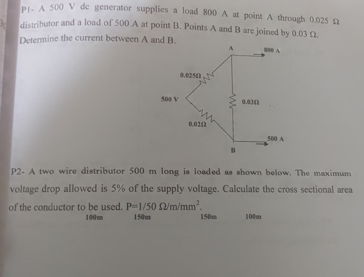 PA 500 V de generator supplies a load 800 A at point A through 0.025 2
distributor and a load of 500 A at point B. Points A and B are joined by 0.03 Q.
Determine the current between
and B.
A
800 A
0.025N
500 V
0.032
0.022
500 A
P2- A two wire distributor 500 m long is loaded as shown below. The maximum
voltage drop allowed is 5% of the supply voltage. Calculate the cross sectional area
of the conductor to be used. P=1/50 Q/m/mm2.
150m
100m
100m
150m

