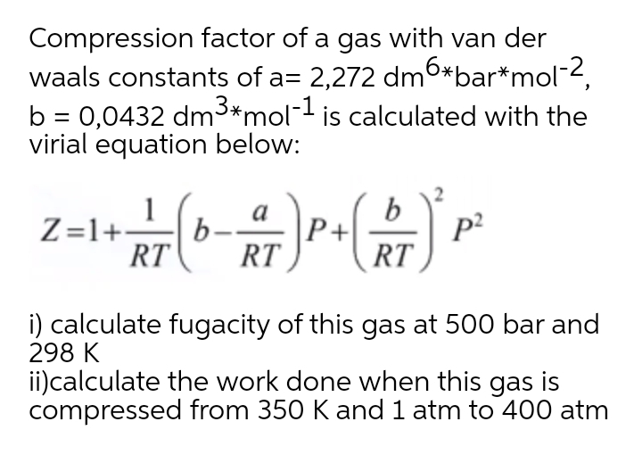 Compression factor of a gas with van der
waals constants of a= 2,272 dm6*bar*mol-2,
b = 0,0432 dm3*mol¯ is calculated with the
virial equation below:
1
Z=1+L
RT
a
P+
p?
RT
b-
RT
i) calculate fugacity of this gas at 500 bar and
298 K
ii)calculate the work done when this gas is
compressed from 350 K and 1 atm to 400 atm
