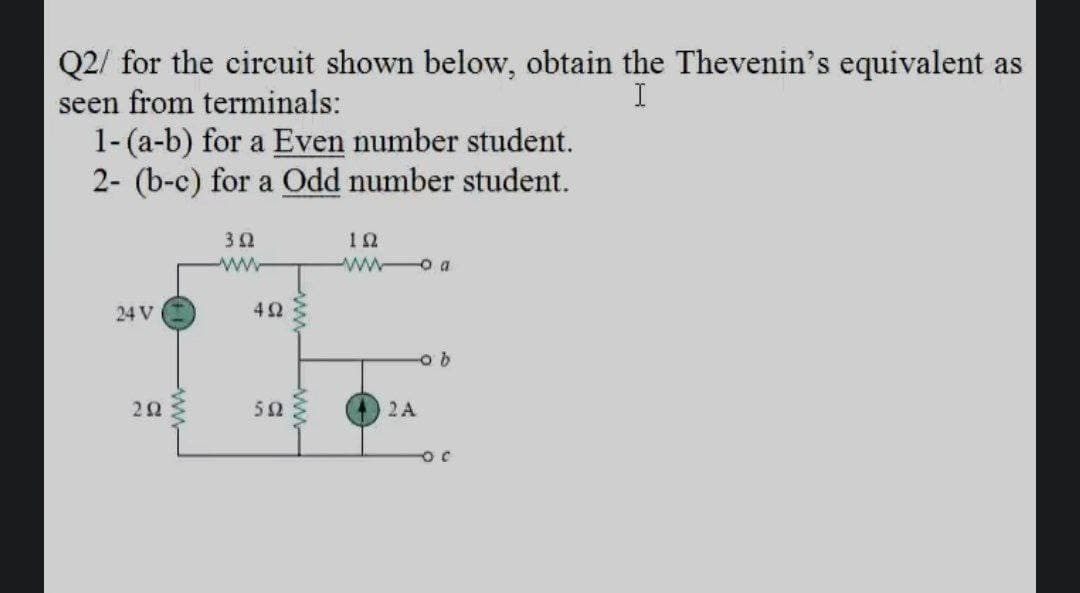 Q2/ for the circuit shown below, obtain the Thevenin's equivalent as
seen from terminals:
1-(a-b) for a Even number student.
2- (b-c) for a Odd number student.
I
ww
w o a
24 V
ob
52
2 A
-ww-
www
