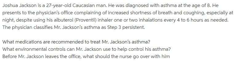Joshua Jackson is a 27-year-old Caucasian man. He was diagnosed with asthma at the age of 8. He
presents to the physician's office complaining of increased shortness of breath and coughing, especially at
night, despite using his albuterol (Proventil) inhaler one or two inhalations every 4 to 6 hours as needed.
The physician classifies Mr. Jackson's asthma as Step 3 persistent.
What medications are recommended to treat Mr. Jackson's asthma?
What environmental controls can Mr. Jackson use to help control his asthma?
Before Mr. Jackson leaves the office, what should the nurse go over with him
