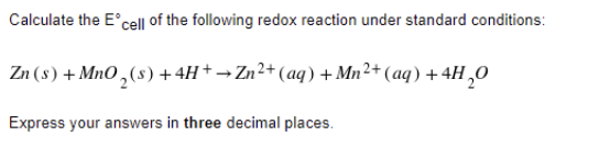Calculate the E'cel| of the following redox reaction under standard conditions:
Zn (8) + MnO ,(s) +4H+ → Zn²+ (aq) + Mn²+ (aq) +4H ,0
Express your answers in three decimal places.
