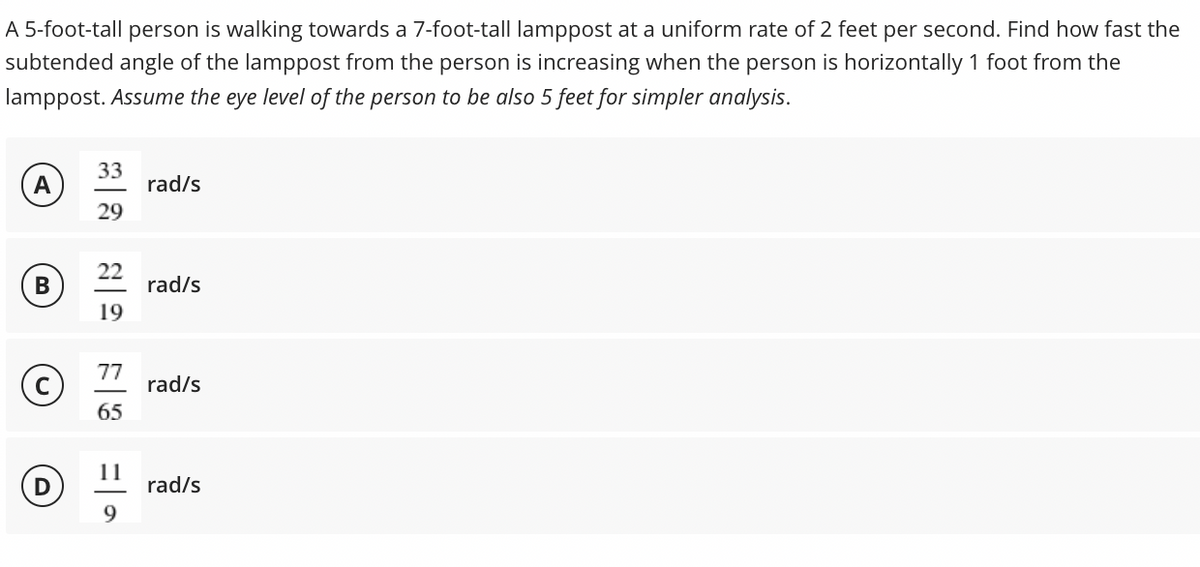 A 5-foot-tall person is walking towards a 7-foot-tall lamppost at a uniform rate of 2 feet per second. Find how fast the
subtended angle of the lamppost from the person is increasing when the person is horizontally 1 foot from the
lamppost. Assume the eye level of the person to be also 5 feet for simpler analysis.
A
33
rad/s
29
В
22
rad/s
19
77
rad/s
65
11
rad/s
9.
