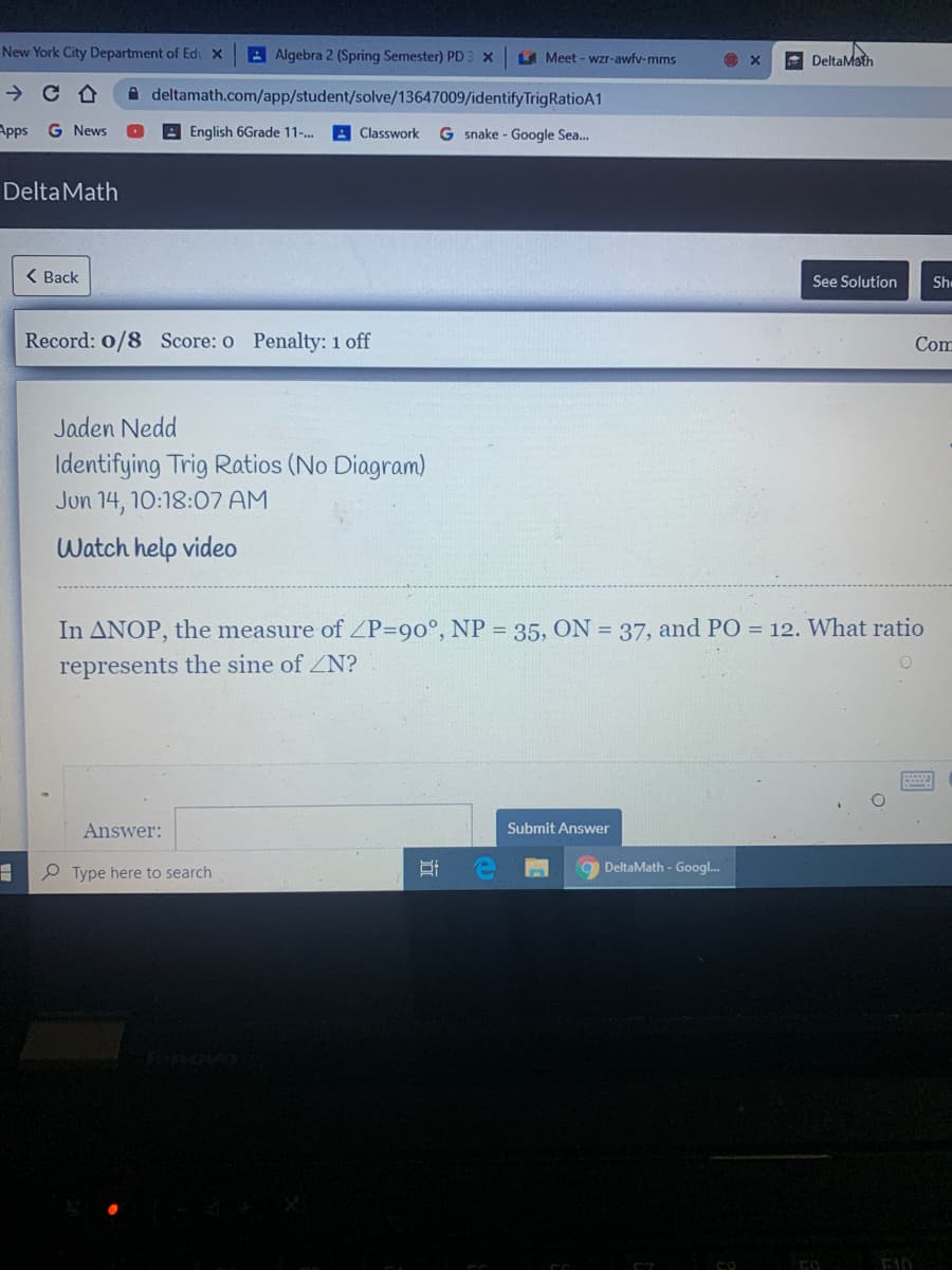 New York City Department of Edi X
Algebra 2 (Spring Semester) PD:
A Meet - wzr-awfv-mms
- DeltaMath
A deltamath.com/app/student/solve/13647009/identifyTrigRatioA1
Apps G News
A English 6Grade 11-.
Classwork
G snake - Google Sea.
DeltaMath
< Ваck
See Solution
Sh
Record: 0/8 Score: o Penalty: 1 off
Com
Jaden Nedd
Identifying Trig Ratios (No Diagram)
Jun 14, 10:18:07 AM
Watch help video
In ANOP, the measure of ZP=90°, NP = 35, ON = 37, and PO = 12. What ratio
represents the sine of ZN?
Answer:
Submit Answer
P Type here to search
DeltaMath - Googl.
近
