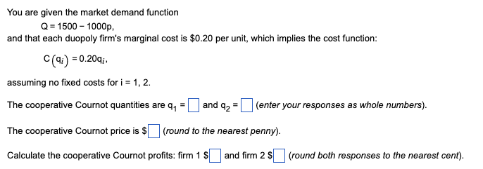 You are given the market demand function
Q = 1500-1000p,
and that each duopoly firm's marginal cost is $0.20 per unit, which implies the cost function:
C(qi) = 0.20qi,
assuming no fixed costs for i = 1, 2.
The cooperative Cournot quantities are q₁
and 92 =
The cooperative Cournot price is $ (round to the nearest penny).
Calculate the cooperative Cournot profits: firm 1 $
and firm 2 $
(enter your responses as whole numbers).
(round both responses to the nearest cent).