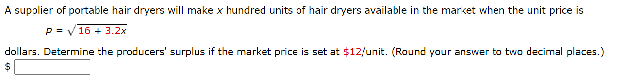 A supplier of portable hair dryers will make x hundred units of hair dryers available in the market when the unit price is
p = V 16 + 3.2x
dollars. Determine the producers' surplus if the market price is set at $12/unit. (Round your answer to two decimal places.)
