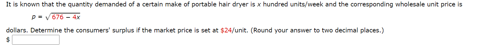 It is known that the quantity demanded of a certain make of portable hair dryer is x hundred units/week and the corresponding wholesale unit price is
p = v 676 – 4x
dollars. Determine the consumers' surplus if the market price is set at $24/unit. (Round your answer to two decimal places.)
