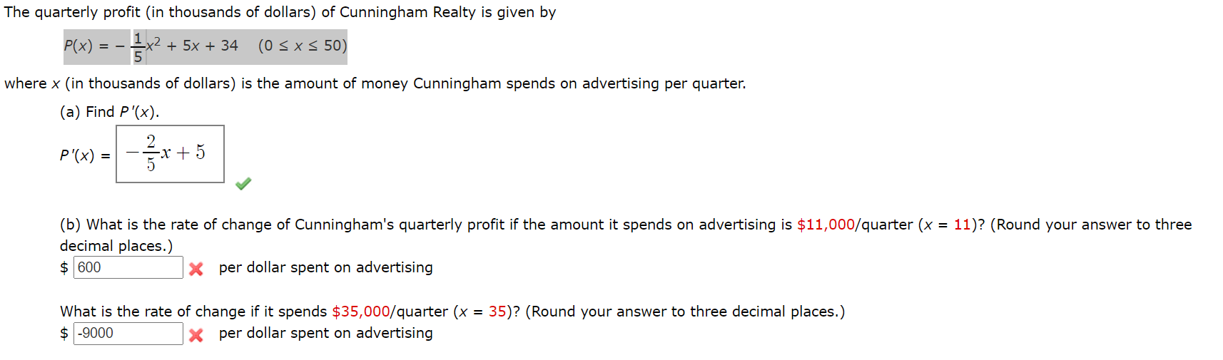The quarterly profit (in thousands of dollars) of Cunningham Realty is given by
P(x)
x2 + 5x + 34
(0 < x< 50)
where x (in thousands of dollars) is the amount of money Cunningham spends on advertising per quarter.
(a) Find P'(x).
2.
P'(x) =
-x + 5
(b) What is the rate of change of Cunningham's quarterly profit if the amount it spends on advertising is $11,000/quarter (x = 11)? (Round your answer to three
decimal places.)
$ 600
X per dollar spent on advertising
What is the rate of change if it spends $35,000/quarter (x = 35)? (Round your answer to three decimal places.)
$ -9000
per dollar spent on advertising

