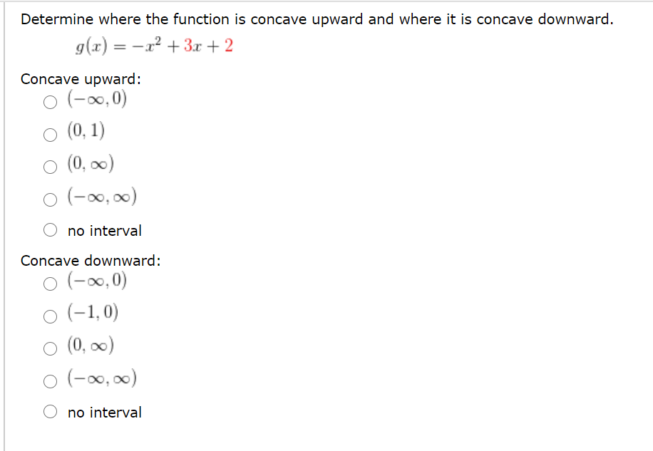 Determine where the function is concave upward and where it is concave downward.
g(x) = -x? + 3r + 2
Concave upward:
o (-0,0)
O (0, 1)
O (0, )
(-x0, 00)
no interval
Concave downward:
o (-0,0)
o (-1,0)
O (0, 0)
(-∞0,00)
no interval
