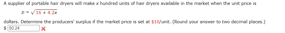 A supplier of portable hair dryers will make x hundred units of hair dryers available in the market when the unit price is
p = V16 + 4.2x
dollars. Determine the producers' surplus if the market price is set at $10/unit. (Round your answer to two decimal places.)
$ 50.24
