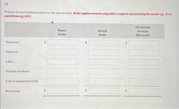 (a)
Prepare an incremental analysis for the special order. (Enter negative amounts using either a negative sign preceding the number e.g. -45 or
parentheses e.g. (45).)
Revenues
Materials
Labor
.
Variable overhead
Cost of equipment rental
Net income
Reject
Order
Accept
Order
Net Income
Increase
(Decrease)