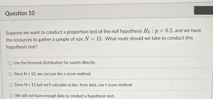 Question 10.
Suppose we want to conduct a proportion test of the null hypothesis Ho: p=0.5, and we have
the resources to gather a sample of size N = 15. What route should we take to conduct this
hypothesis test?
Use the binomial distribution for counts directly.
Since N 2 15, we can use the z-score method.
Since N≥ 15 but we'll calculate st.dev. from data, use t-score method.
O We will not have enough data to conduct a hypothesis test.