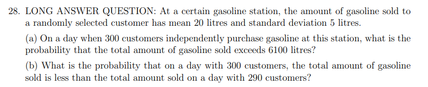 28. LONG ANSWER QUESTION: At a certain gasoline station, the amount of gasoline sold to
a randomly selected customer has mean 20 litres and standard deviation 5 litres.
(a) On a day when 300 customers independently purchase gasoline at this station, what is the
probability that the total amount of gasoline sold exceeds 6100 litres?
(b) What is the probability that on a day with 300 customers, the total amount of gasoline
sold is less than the total amount sold on a day with 290 customers?