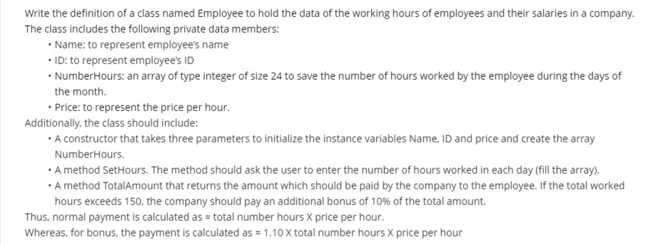 Write the definition of a class named Employee to hold the data of the working hours of employees and their salaries in a company.
The class includes the following private data members:
• Name: to represent employee's name
• ID: to represent employee's ID
• NumberHours: an array of type integer of size 24 to save the number of hours worked by the employee during the days of
the month.
• Price: to represent the price per hour.
Additionally, the class should include:
• A constructor that takes three parameters to initialize the instance variables Name, ID and price and create the array
NumberHours.
• A method SetHours. The method should ask the user to enter the number of hours worked in each day (fill the array).
• A method TotalAmount that returns the amount which should be paid by the company to the employee. If the total worked
hours exceeds 150, the company should pay an additional bonus of 10% of the total amount.
Thus, normal payment is calculated as = total number hours X price per hour.
Whereas, for bonus, the payment is calculated as = 1.10 X total number hours X price per hour
