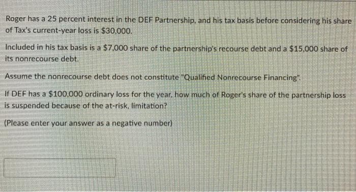 Roger has a 25 percent interest in the DEF Partnership, and his tax basis before considering his share
of Tax's current-year loss is $30,000.
Included in his tax basis is a $7,000 share of the partnership's recourse debt and a $15,000 share of
its nonrecourse debt.
Assume the nonrecourse debt does not constitute "Qualified Nonrecourse Financing".
If DEF has a $100,000 ordinary loss for the year, how much of Roger's share of the partnership loss
is suspended because of the at-risk, limitation?
(Please enter your answer as a negative number)
