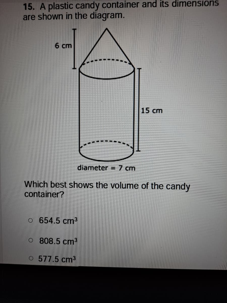 15. A plastic candy container and its dimensions
are shown in the diagram.
6 cm
15 cm
diameter = 7 cm
Which best shows the volume of the candy
container?
o 654.5 cm3
O 808.5 cm3
O 577.5 cm3
