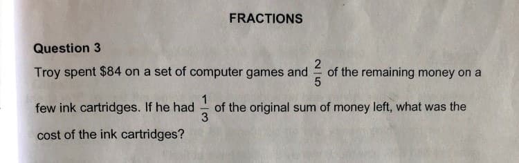 FRACTIONS
Question 3
Troy spent $84 on a set of computer games and
2
of the remaining money on a
1
of the original sum of money left, what was the
3
few ink cartridges. If he had
cost of the ink cartridges?
