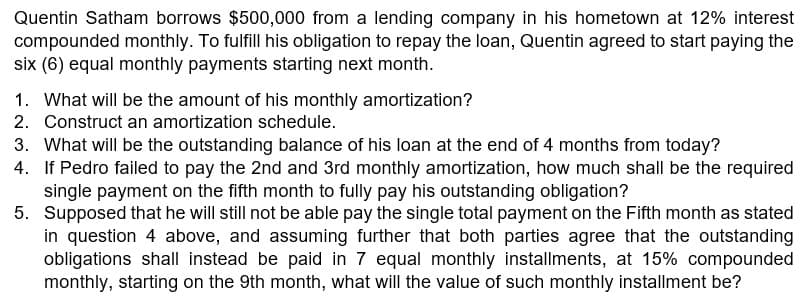 Quentin Satham borrows $500,000 from a lending company in his hometown at 12% interest
compounded monthly. To fulfill his obligation to repay the loan, Quentin agreed to start paying the
six (6) equal monthly payments starting next month.
1. What will be the amount of his monthly amortization?
2. Construct an amortization schedule.
3. What will be the outstanding balance of his loan at the end of 4 months from today?
4. If Pedro failed to pay the 2nd and 3rd monthly amortization, how much shall be the required
single payment on the fifth month to fully pay his outstanding obligation?
5. Supposed that he will still not be able pay the single total payment on the Fifth month as stated
in question 4 above, and assuming further that both parties agree that the outstanding
obligations shall instead be paid in 7 equal monthly installments, at 15% compounded
monthly, starting on the 9th month, what will the value of such monthly installment be?
