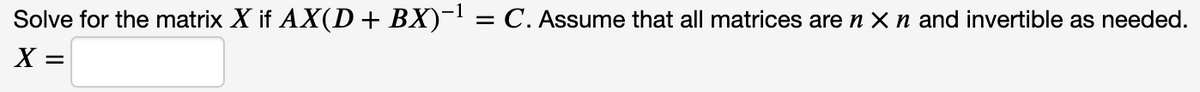 Solve for the matrix X if AX(D+ BX)~! = C. Assume that all matrices are n X n and invertible as needed.
X =
