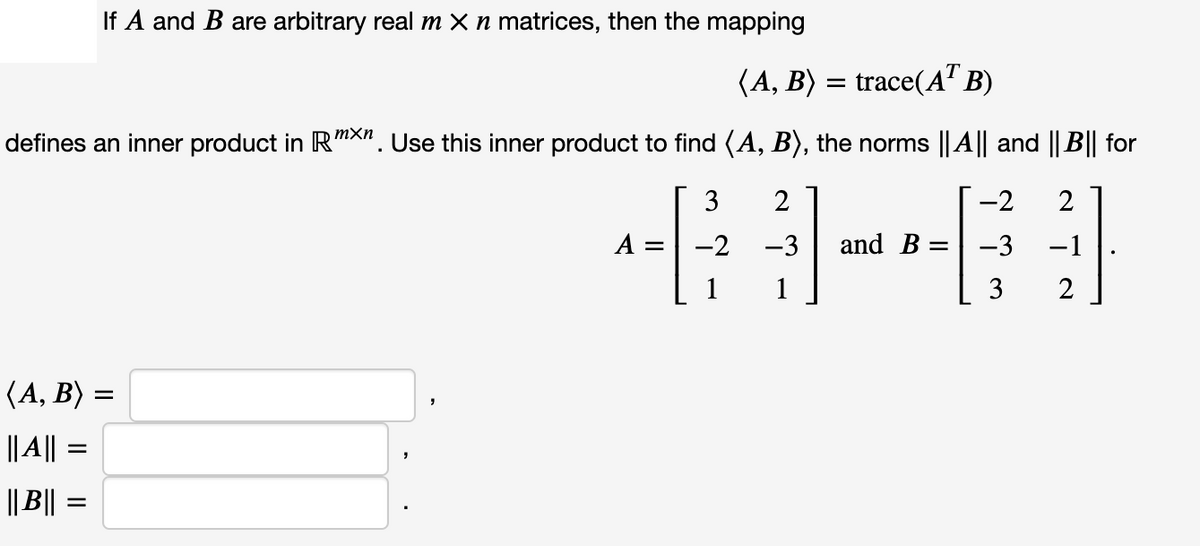 If A and B are arbitrary real m x n matrices, then the mapping
(A, B) = trace(A" B)
mXn
defines an inner product in Rmx". Use this inner product to find (A, B), the norms ||A|| and || B|| for
3
2
-2
2
A
-2
-3
and B =
-3
-1
1
1
3
2
(A, B) =
|| | =
|| B||
