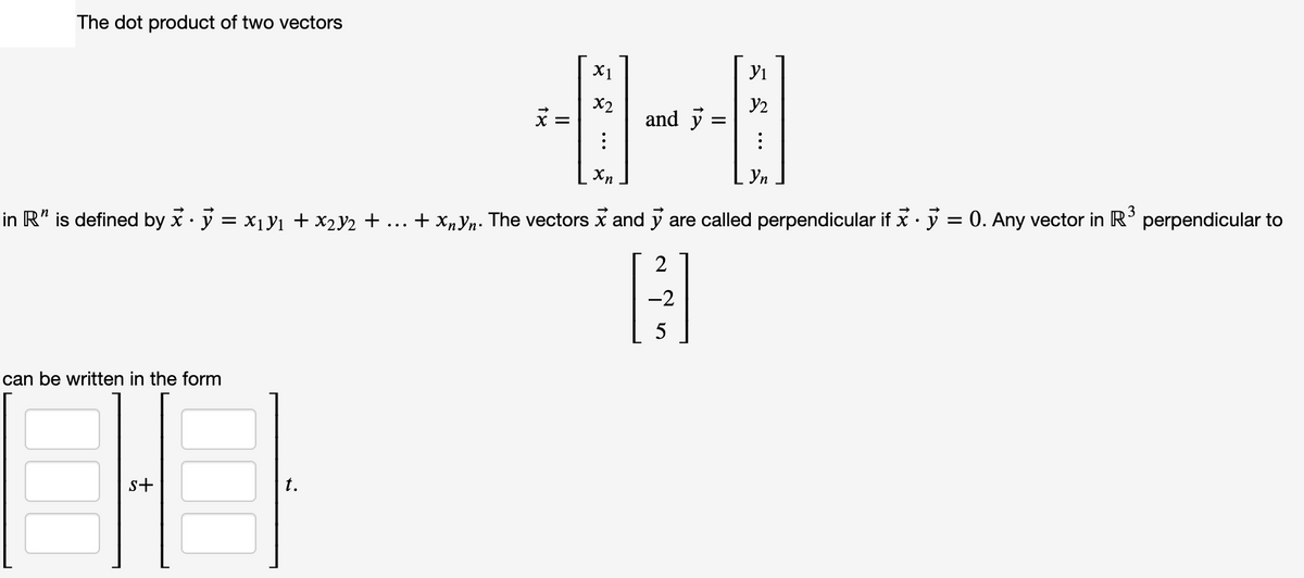 The dot product of two vectors
X1
Yi
X2
X =
and y
Xn
Уп
in R" is defined by x· ý = x1Yı + x2Y2 + ...
+ xnYn. The vectors x and y are called perpendicular if x · y = 0. Any vector in R'
3
perpendicular to
2
-2
5
can be written in the form
s+
t.
00
