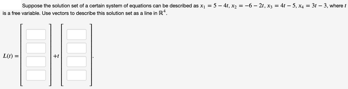 Suppose the solution set of a certain system of equations can be described as x1 = 5 – 4t, x2 = -6 – 2t, x3 = 4t – 5, x4 = 3t – 3, where t
is a free variable. Use vectors to describe this solution set as a line in R*.
L(t) =
+t
