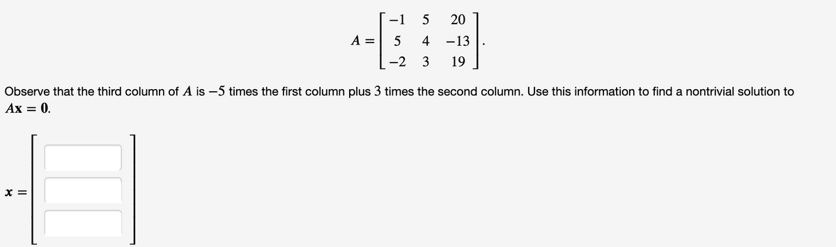 -1
5
20
A =
5
4
-13
-2
3
19
Observe that the third column of A is –5 times the first column plus 3 times the second column. Use this information to find a nontrivial solution to
Ах — 0.
X =
