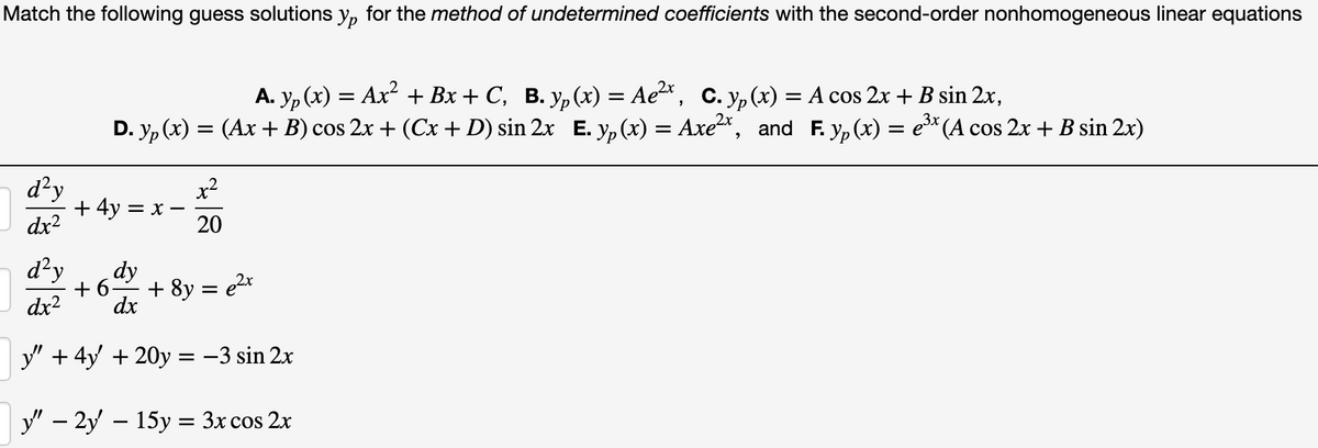 Match the following guess solutions y, for the method of undetermined coefficients with the second-order nonhomogeneous linear equations
A. y, (x) = Ax + Bx + C, B. y,(x) = Ae, C. y, (x) = A cos 2x + B sin 2x,
D. y, (x) = (Ax + B) cos 2x + (Cx + D) sin 2x E. y, (x) = Axe*, and F. yp (x) = e* (A cos 2x + B sin 2x)
d?y
+4y 3D х—
dx2
x2
20
d?y
dy
+ 6
+ 8y = e2x
dx2
dx
y" + 4y + 20y = -3 sin 2x
y" – 2y – 15y = 3x cos 2x
