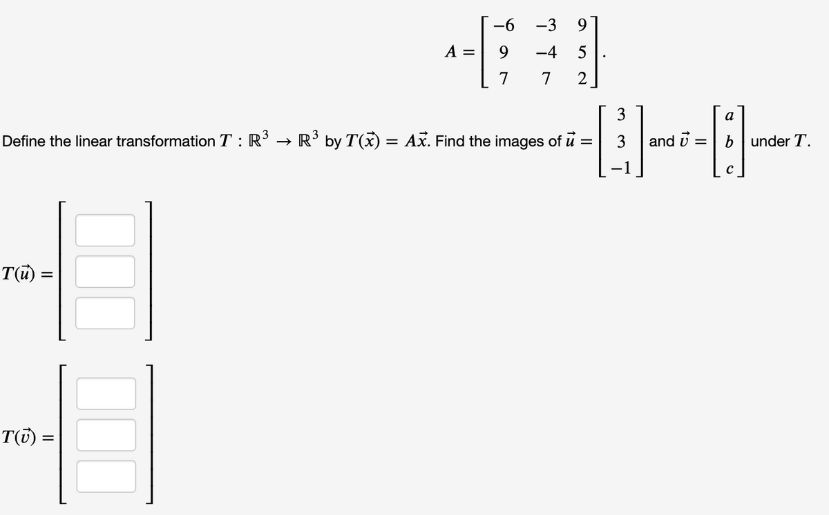 -6
-3
9.
А —
9
-4
5
7
7
2
3
a
Define the linear transformation T : R’ → R' by T(x) = Ax. Find the images of
and i
b under T.
C
T() =
T(7) =
III III
