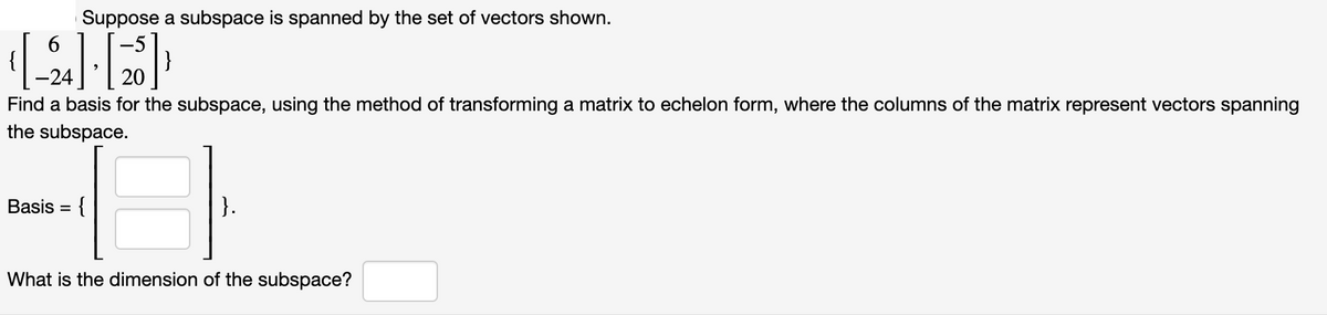 Suppose a subspace is spanned by the set of vectors shown.
6.
-24
20
Find a basis for the subspace, using the method of transforming a matrix to echelon form, where the columns of the matrix represent vectors spanning
the subspace.
Basis = {
}.
What is the dimension of the subspace?
