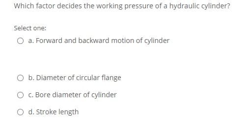 Which factor decides the working pressure of a hydraulic cylinder?
Select one:
O a. Forward and backward motion of cylinder
O b. Diameter of circular flange
O C. Bore diameter of cylinder
O d. Stroke length
