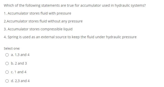 Which of the following statements are true for accumulator used in hydraulic systems?
1. Accumulator stores fluid with pressure
2.Accumulator stores fluid without any pressure
3. Accumulator stores compressible liquid
4. Spring is used as an external source to keep the fluid under hydraulic pressure
Select one:
O a. 1,3 and 4
O b. 2 and 3
O c. 1 and 4
O d. 2,3 and 4
