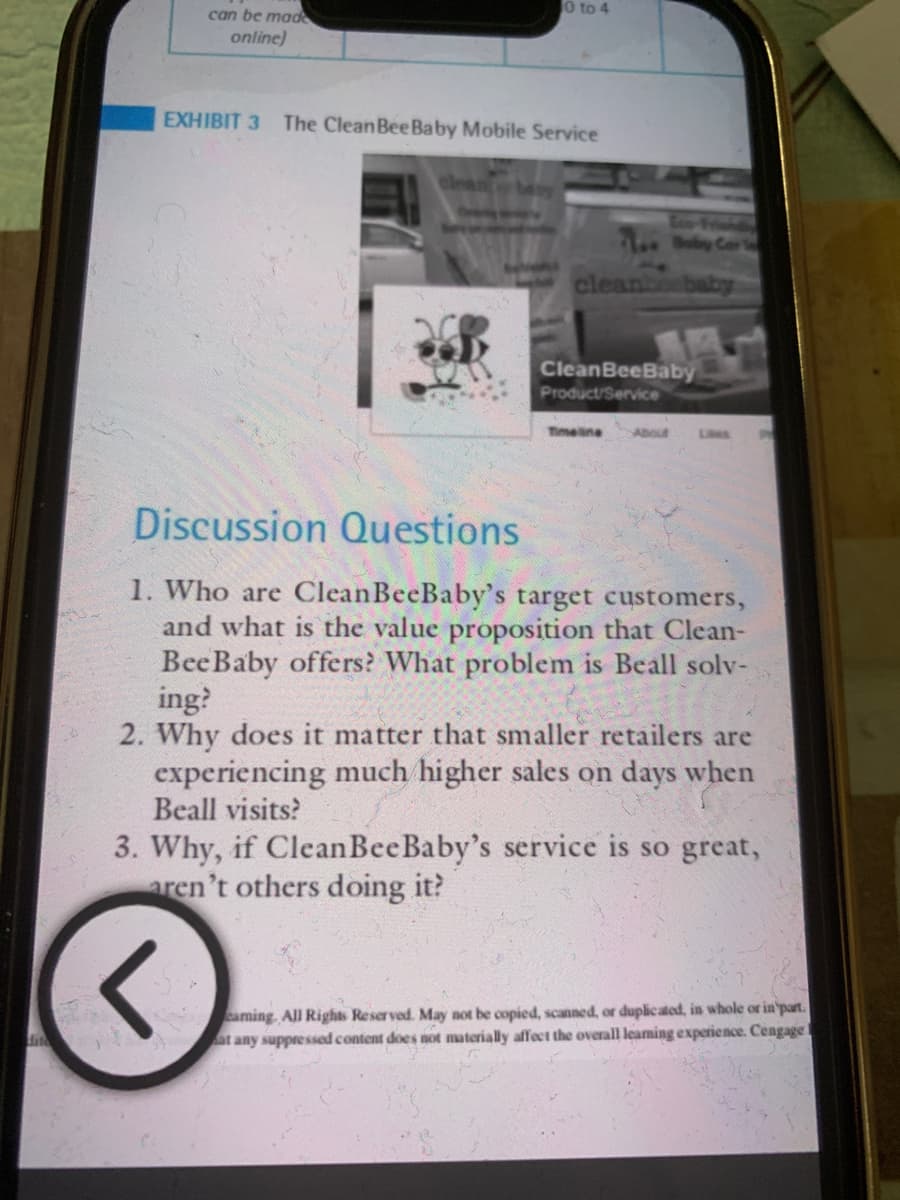 0 to 4
can be made
online)
EXHIBIT 3 The Clean Bee Baby Mobile Service
CleanBeeBaby
Product/Service
Timeline
Lies
Discussion Questions
1. Who are Clean BeeBaby's target customers,
and what is the value proposition that Clean-
Bee Baby offers? What problem is Beall solv-
ing?
2. Why does it matter that smaller retailers are
experiencing much higher sales on days when
Beall visits?
3. Why, if Clean Bee Baby's service is so great,
aren't others doing it?
3
eaming. All Rights Reserved. May not be copied, scanned, or duplicated, in whole or in part.
at any suppressed content does not materially affect the overall learning experience. Cengage
Boby Car
cleanbesbaby