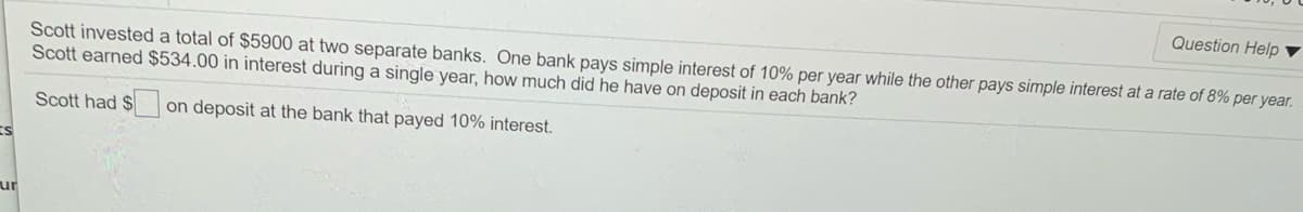 Question Help ▼
Scott invested a total of $5900 at two separate banks. One bank pays simple interest of 10% per year while the other pays simple interest at a rate of 8% per year.
Scott earned $534.00 in interest during a single year, how much did he have on deposit in each bank?
Scott had $
on deposit at the bank that payed 10% interest.
ur
