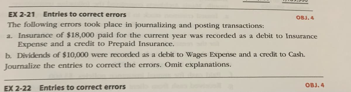 EX 2-21
Entries to correct errors
OBJ. 4
The following errors took place in journalizing and posting transactions:
a. Insurance of $18,000 paid for the current year was recorded as a debit to Insurance
Expense and a credit to Prepaid Insurance.
b. Dividends of $10,000 were recorded as a debit to Wages Expense and a credit to Cash.
Journalize the entries to correct the errors. Omit explanations.
OBJ. 4
EX 2-22 Entries to correct errors
