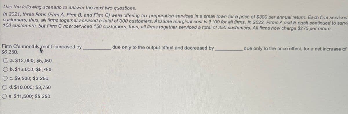 Use the following scenario to answer the next two questions.
In 2021, three firms (Firm A, Firm B, and Firm C) were offering tax preparation services in a small town for a price of $300 per annual return. Each firm serviced
customers; thus, all firms together serviced a total of 300 customers. Assume marginal cost is $100 for all firms. In 2022, Firms A and B each continued to servi
100 customers, but Firm C now serviced 150 customers; thus, all firms together serviced a total of 350 customers. All firms now charge $275 per return.
Firm C's monthly profit increased by
$6,250.
due only to the output effect and decreased by
due only to the price effect, for a net increase of
Oa. $12,000; $5,050
O b. $13,000; $6,750
Oc. $9,500; $3,250
Od. $10,000; $3,750
Oe. $11,500; $5,250