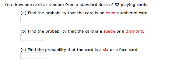 You draw one card at random from a standard deck of 52 playing cards.
(a) Find the probability that the card is an even-numbered card.
(b) Find the probability that the card is a spade or a diamond.
(c) Find the probability that the card is a six or a face card
