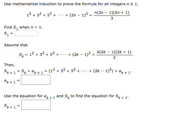 Use mathematical induction to prove the formula for all integers n2 1.
12 + 32 + 52 +...+ (2n – 12 n(2n – 1)(2n + 1)
3
Find S, whenn = 1.
Assume that
s, = 12 + 32 + 5²
+... + (2k - 1)2 = k(2k – 1)(2k + 1)
%3D
3
Then,
Sk +1 = Sg + ag+1 = (1² + 32 + 52 + ... + (2k – 1)²) + ak + 1:
ak +1
Use the equation for a 1 and S, to find the equation for Sk + 1'
Sk +1=
